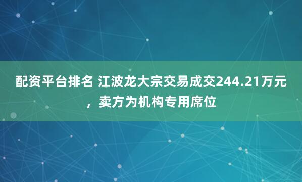 配资平台排名 江波龙大宗交易成交244.21万元，卖方为机构专用席位