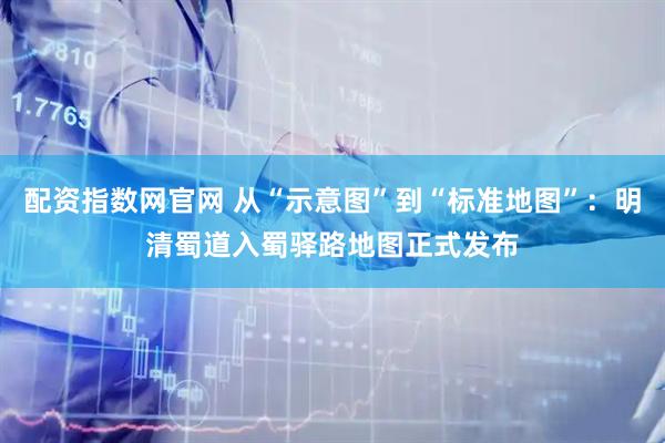 配资指数网官网 从“示意图”到“标准地图”：明清蜀道入蜀驿路地图正式发布