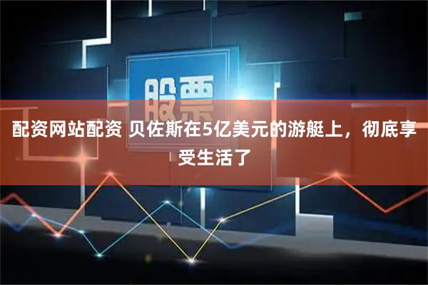 配资网站配资 贝佐斯在5亿美元的游艇上，彻底享受生活了