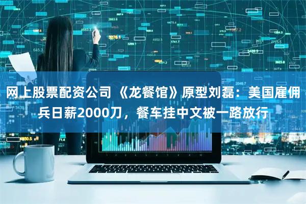 网上股票配资公司 《龙餐馆》原型刘磊：美国雇佣兵日薪2000刀，餐车挂中文被一路放行