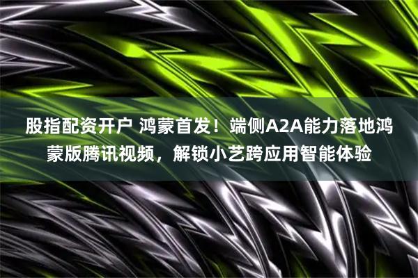 股指配资开户 鸿蒙首发！端侧A2A能力落地鸿蒙版腾讯视频，解锁小艺跨应用智能体验