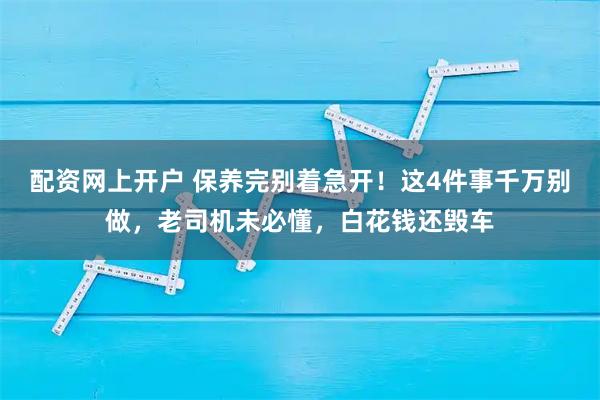 配资网上开户 保养完别着急开！这4件事千万别做，老司机未必懂，白花钱还毁车