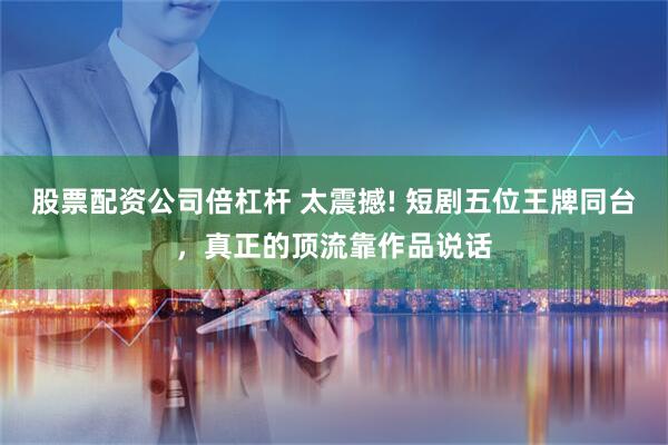 股票配资公司倍杠杆 太震撼! 短剧五位王牌同台，真正的顶流靠作品说话