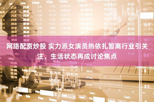 网络配资炒股 实力派女演员热依扎暂离行业引关注，生活状态再成讨论焦点